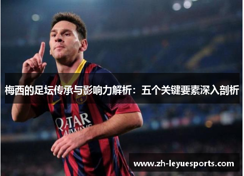 梅西的足坛传承与影响力解析:五个关键要素深入剖析