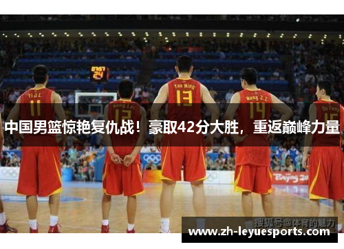 中国男篮惊艳复仇战!豪取42分大胜,重返巅峰力量