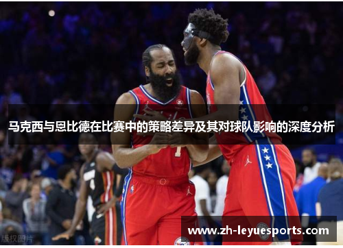 马克西与恩比德在比赛中的策略差异及其对球队影响的深度分析 马克西与恩比德在比赛中的策略差异及其对球队影响的深度分析