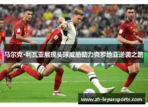 马尔克·利瓦亚展现头球威胁助力克罗地亚逆袭之路 马尔克·利瓦亚展现头球威胁助力克罗地亚逆袭之路