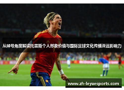 从绰号角度解读托雷斯个人形象价值与国际足球文化传播深远影响力