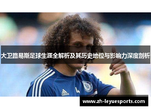 大卫路易斯足球生涯全解析及其历史地位与影响力深度剖析 大卫路易斯足球生涯全解析及其历史地位与影响力深度剖析