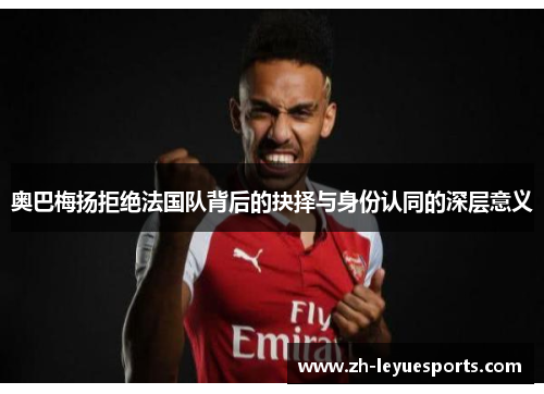 奥巴梅扬拒绝法国队背后的抉择与身份认同的深层意义