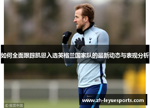 如何全面跟踪凯恩入选英格兰国家队的最新动态与表现分析