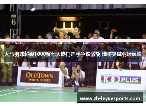 大马羽球超级1000赛七大热门选手争锋激战 谁将笑傲羽坛巅峰
