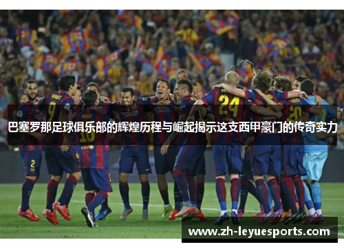 巴塞罗那足球俱乐部的辉煌历程与崛起揭示这支西甲豪门的传奇实力