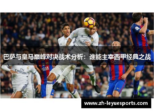 巴萨与皇马巅峰对决战术分析:谁能主宰西甲经典之战 巴萨与皇马巅峰对决战术分析:谁能主宰西甲经典之战