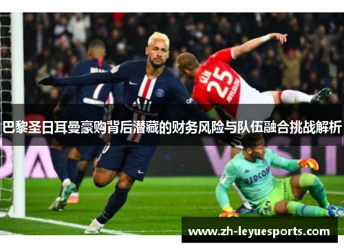 巴黎圣日耳曼豪购背后潜藏的财务风险与队伍融合挑战解析 巴黎圣日耳曼豪购背后潜藏的财务风险与队伍融合挑战解析