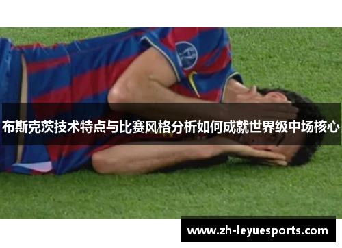 布斯克茨技术特点与比赛风格分析如何成就世界级中场核心
